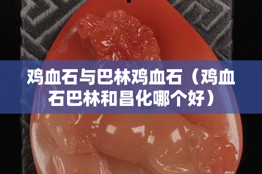 鸡血石与巴林鸡血石（鸡血石巴林和昌化哪个好）
