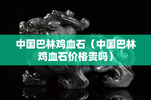 中国巴林鸡血石（中国巴林鸡血石价格贵吗）