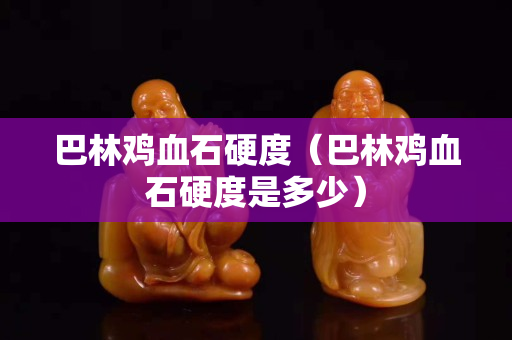 巴林鸡血石硬度（巴林鸡血石硬度是多少）