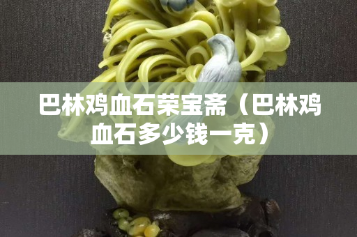 巴林鸡血石荣宝斋（巴林鸡血石多少钱一克）