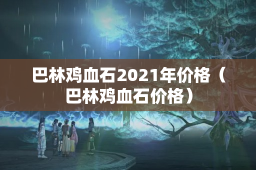 巴林鸡血石2021年价格（巴林鸡血石价格）