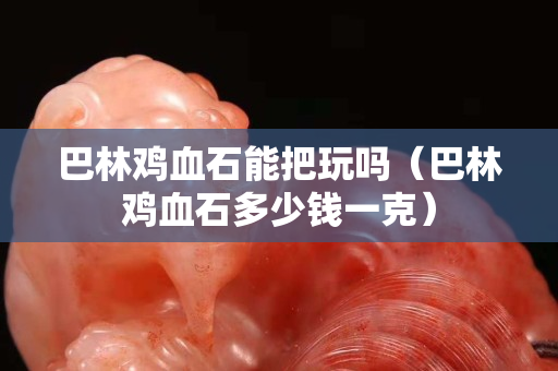 巴林鸡血石能把玩吗（巴林鸡血石多少钱一克）