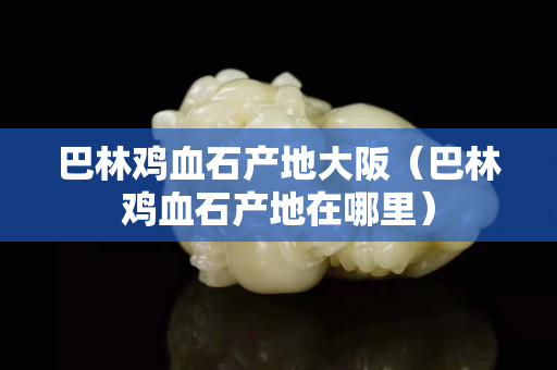 巴林鸡血石产地大阪（巴林鸡血石产地在哪里）