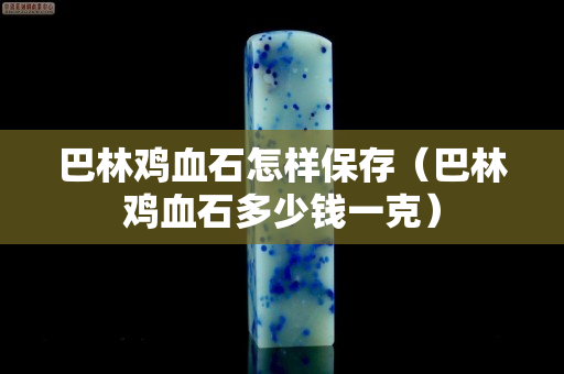 巴林鸡血石怎样保存（巴林鸡血石多少钱一克）