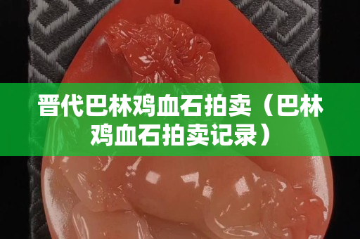 晋代巴林鸡血石拍卖（巴林鸡血石拍卖记录）