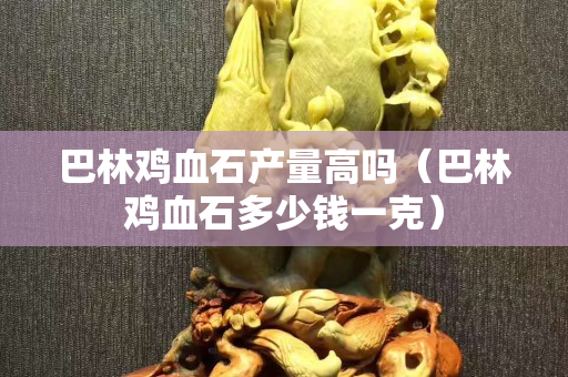 巴林鸡血石产量高吗（巴林鸡血石多少钱一克）