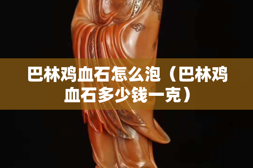 巴林鸡血石怎么泡（巴林鸡血石多少钱一克）