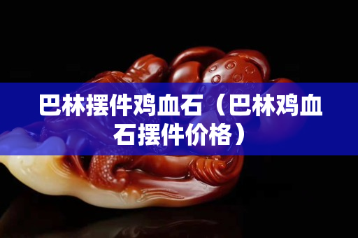 巴林摆件鸡血石（巴林鸡血石摆件价格）