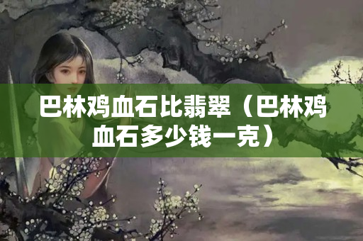 巴林鸡血石比翡翠（巴林鸡血石多少钱一克）