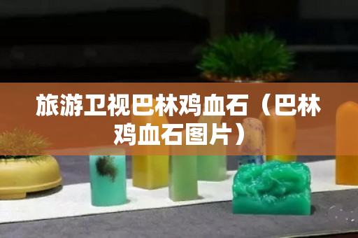 旅游卫视巴林鸡血石（巴林鸡血石图片）