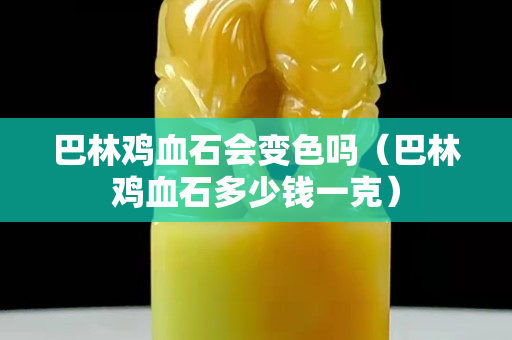 巴林鸡血石会变色吗（巴林鸡血石多少钱一克）