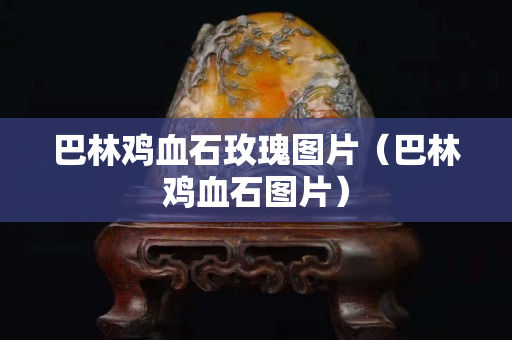 巴林鸡血石玫瑰图片（巴林鸡血石图片）