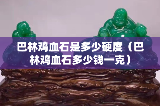 巴林鸡血石是多少硬度（巴林鸡血石多少钱一克）