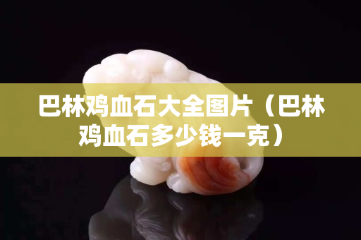 巴林鸡血石大全图片（巴林鸡血石多少钱一克）