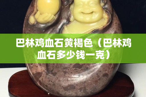 巴林鸡血石黄褐色（巴林鸡血石多少钱一克）