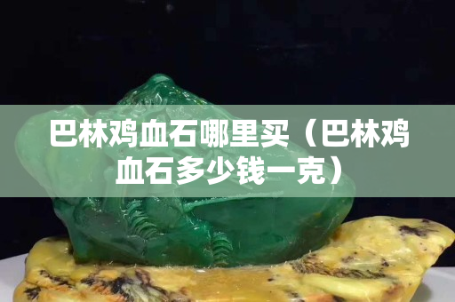 巴林鸡血石哪里买（巴林鸡血石多少钱一克）