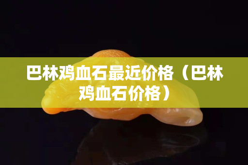 巴林鸡血石最近价格（巴林鸡血石价格）
