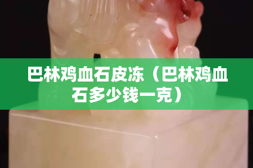 巴林鸡血石皮冻（巴林鸡血石多少钱一克）