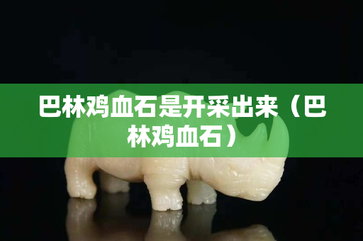 巴林鸡血石是开采出来（巴林鸡血石）