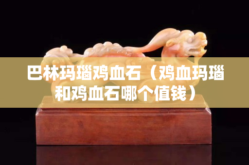 巴林玛瑙鸡血石（鸡血玛瑙和鸡血石哪个值钱）