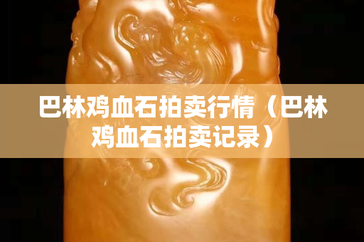 巴林鸡血石拍卖行情（巴林鸡血石拍卖记录）