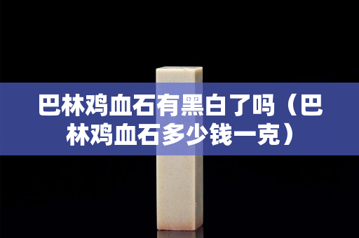 巴林鸡血石有黑白了吗（巴林鸡血石多少钱一克）