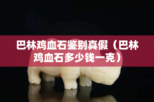 巴林鸡血石鉴别真假（巴林鸡血石多少钱一克）