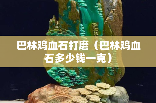 巴林鸡血石打磨（巴林鸡血石多少钱一克）