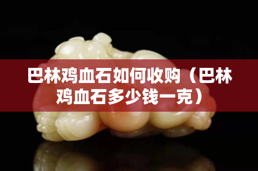 巴林鸡血石如何收购（巴林鸡血石多少钱一克）