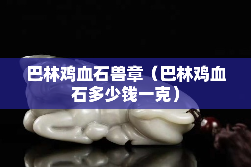巴林鸡血石兽章（巴林鸡血石多少钱一克）
