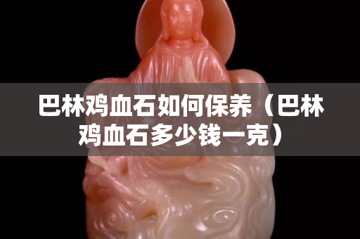 巴林鸡血石如何保养（巴林鸡血石多少钱一克）