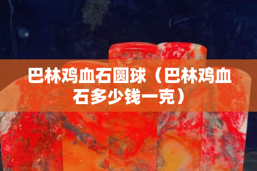 巴林鸡血石圆球（巴林鸡血石多少钱一克）