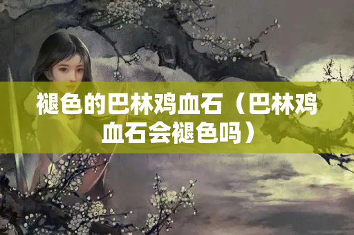 褪色的巴林鸡血石（巴林鸡血石会褪色吗）