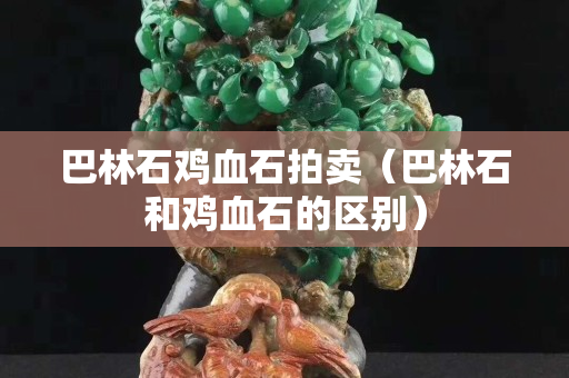 巴林石鸡血石拍卖（巴林石和鸡血石的区别）