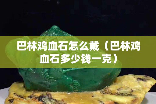 巴林鸡血石怎么戴（巴林鸡血石多少钱一克）