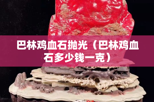 巴林鸡血石抛光（巴林鸡血石多少钱一克）