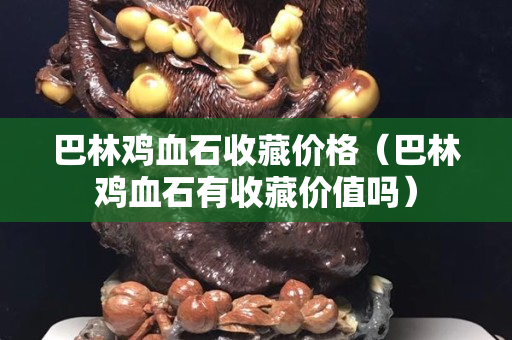 巴林鸡血石收藏价格（巴林鸡血石有收藏价值吗）