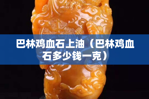 巴林鸡血石上油（巴林鸡血石多少钱一克）