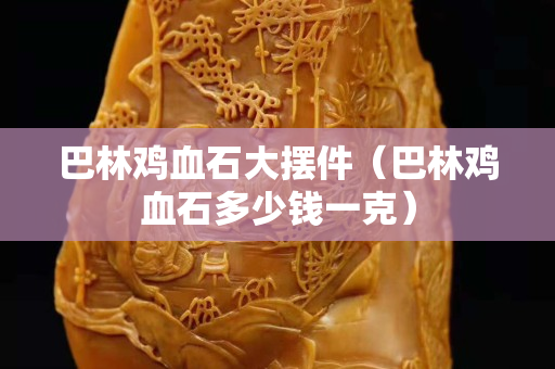 巴林鸡血石大摆件（巴林鸡血石多少钱一克）