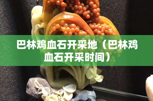 巴林鸡血石开采地（巴林鸡血石开采时间）