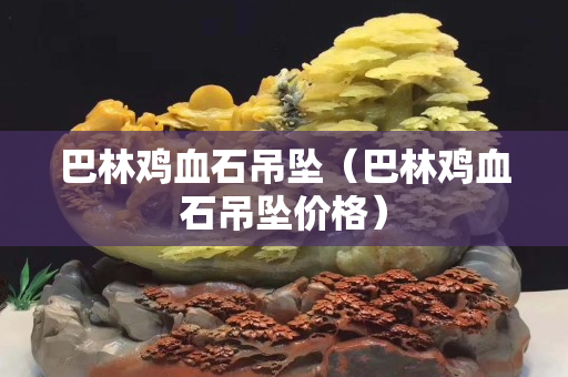巴林鸡血石吊坠（巴林鸡血石吊坠价格）