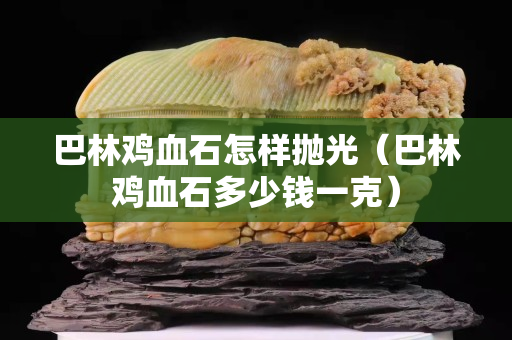 巴林鸡血石怎样抛光（巴林鸡血石多少钱一克）