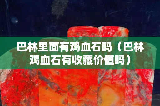 巴林里面有鸡血石吗（巴林鸡血石有收藏价值吗）