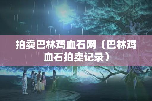 拍卖巴林鸡血石网（巴林鸡血石拍卖记录）