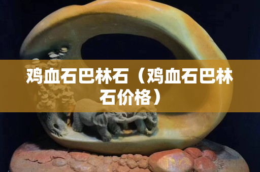 鸡血石巴林石（鸡血石巴林石价格）