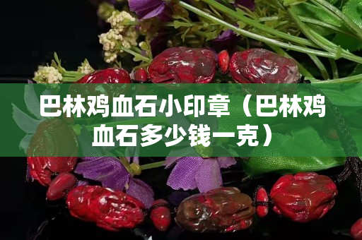 巴林鸡血石小印章（巴林鸡血石多少钱一克）