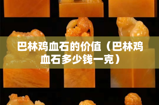 巴林鸡血石的价值（巴林鸡血石多少钱一克）