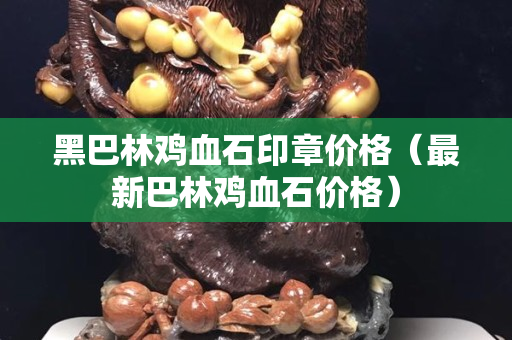 黑巴林鸡血石印章价格（最新巴林鸡血石价格）