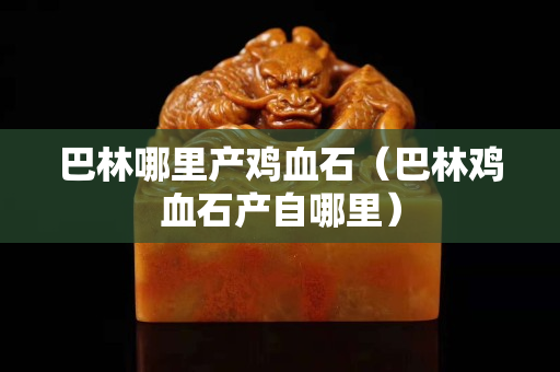 巴林哪里产鸡血石（巴林鸡血石产自哪里）