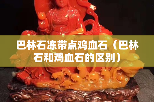 巴林石冻带点鸡血石（巴林石和鸡血石的区别）